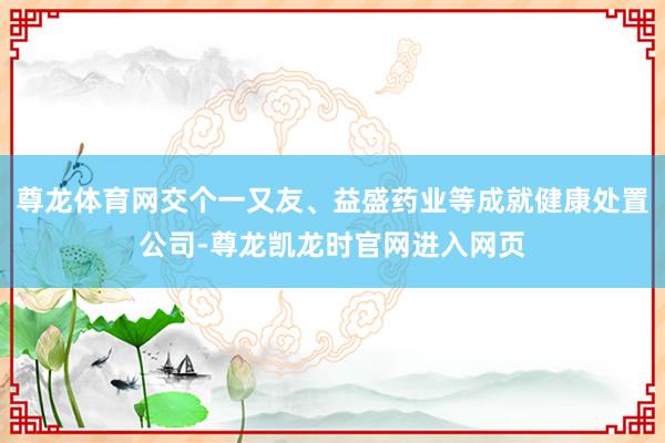 尊龙体育网交个一又友、益盛药业等成就健康处置公司-尊龙凯龙时官网进入网页