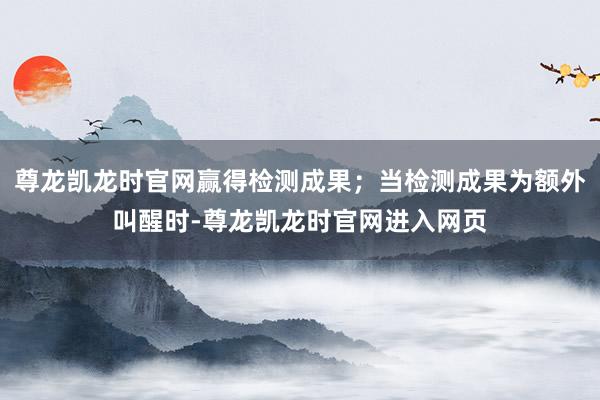 尊龙凯龙时官网赢得检测成果；当检测成果为额外叫醒时-尊龙凯龙时官网进入网页