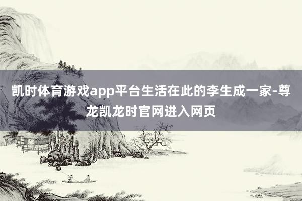 凯时体育游戏app平台生活在此的李生成一家-尊龙凯龙时官网进入网页