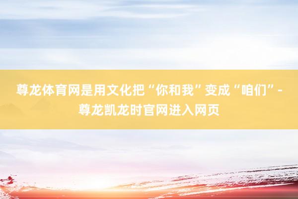 尊龙体育网是用文化把“你和我”变成“咱们”-尊龙凯龙时官网进入网页