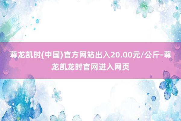 尊龙凯时(中国)官方网站出入20.00元/公斤-尊龙凯龙时官网进入网页