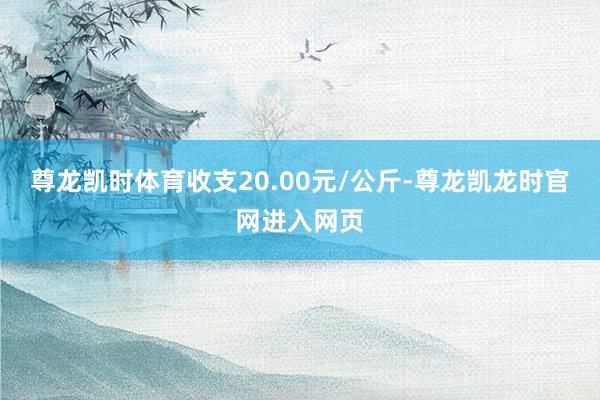 尊龙凯时体育收支20.00元/公斤-尊龙凯龙时官网进入网页