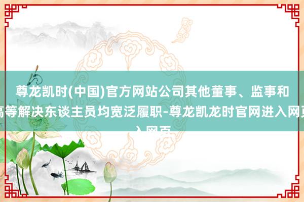 尊龙凯时(中国)官方网站公司其他董事、监事和高等解决东谈主员均宽泛履职-尊龙凯龙时官网进入网页