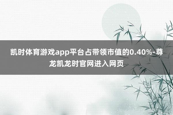 凯时体育游戏app平台占带领市值的0.40%-尊龙凯龙时官网进入网页