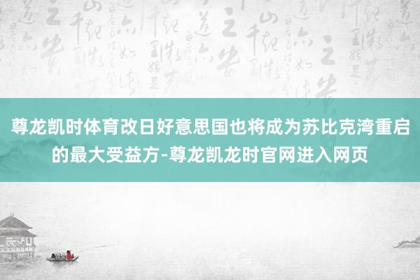 尊龙凯时体育改日好意思国也将成为苏比克湾重启的最大受益方-尊龙凯龙时官网进入网页