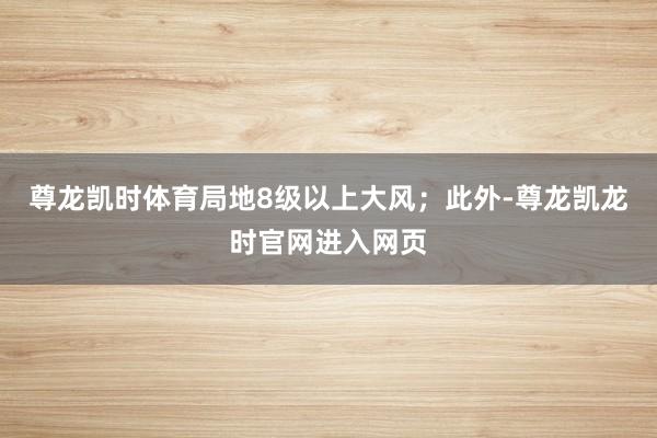 尊龙凯时体育局地8级以上大风；此外-尊龙凯龙时官网进入网页