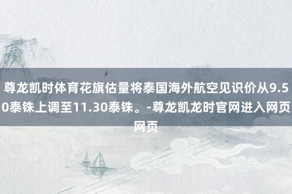 尊龙凯时体育花旗估量将泰国海外航空见识价从9.50泰铢上调至11.30泰铢。-尊龙凯龙时官网进入网页