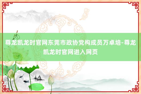 尊龙凯龙时官网东莞市政协党构成员万卓培-尊龙凯龙时官网进入网页
