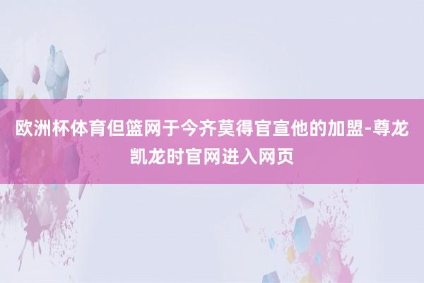 欧洲杯体育但篮网于今齐莫得官宣他的加盟-尊龙凯龙时官网进入网页