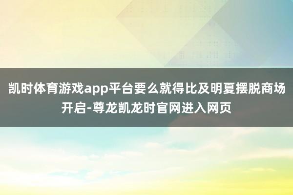 凯时体育游戏app平台要么就得比及明夏摆脱商场开启-尊龙凯龙时官网进入网页