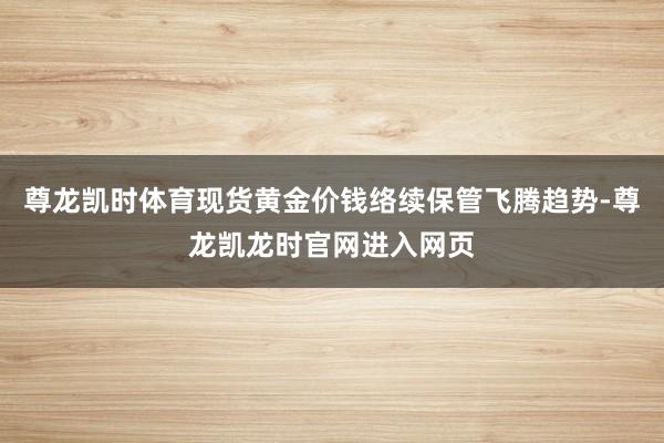 尊龙凯时体育现货黄金价钱络续保管飞腾趋势-尊龙凯龙时官网进入网页