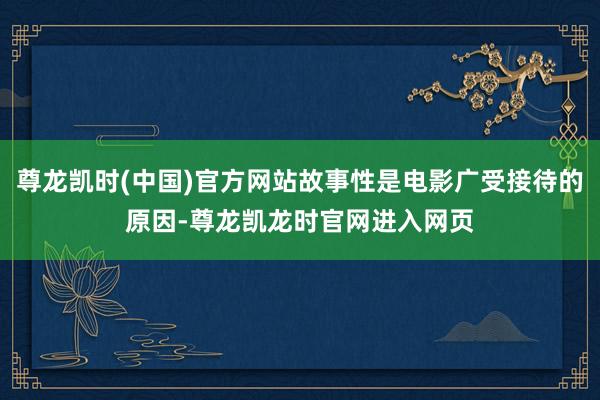 尊龙凯时(中国)官方网站故事性是电影广受接待的原因-尊龙凯龙时官网进入网页
