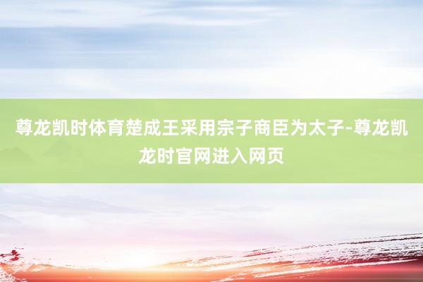 尊龙凯时体育楚成王采用宗子商臣为太子-尊龙凯龙时官网进入网页