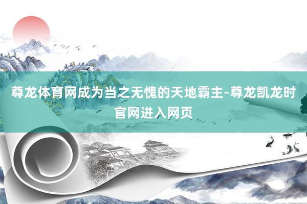 尊龙体育网成为当之无愧的天地霸主-尊龙凯龙时官网进入网页