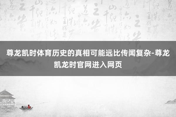 尊龙凯时体育历史的真相可能远比传闻复杂-尊龙凯龙时官网进入网页
