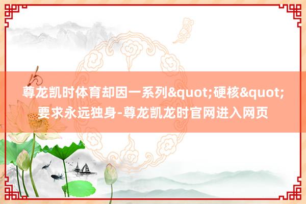 尊龙凯时体育却因一系列"硬核"要求永远独身-尊龙凯龙时官网进入网页