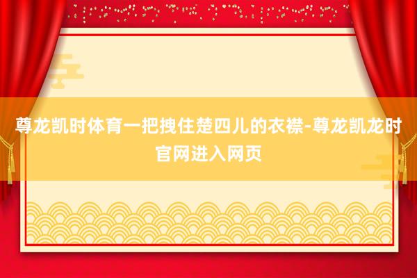 尊龙凯时体育一把拽住楚四儿的衣襟-尊龙凯龙时官网进入网页