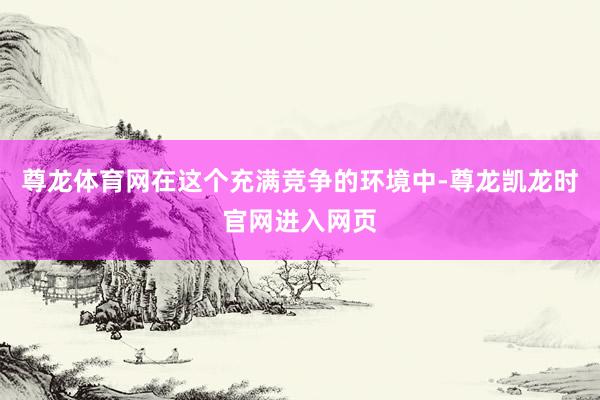 尊龙体育网在这个充满竞争的环境中-尊龙凯龙时官网进入网页