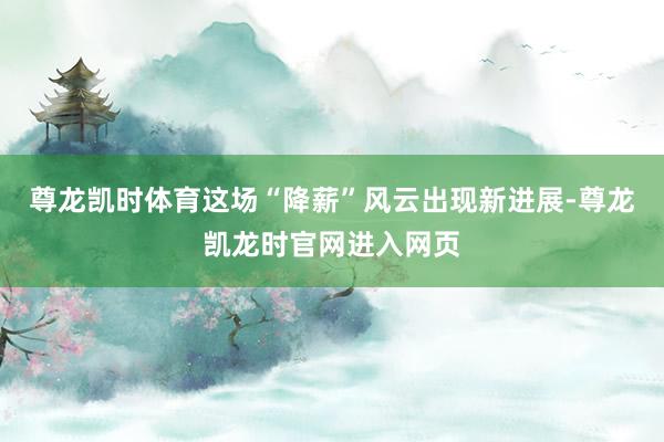 尊龙凯时体育这场“降薪”风云出现新进展-尊龙凯龙时官网进入网页