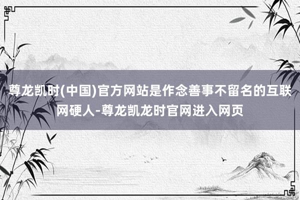 尊龙凯时(中国)官方网站是作念善事不留名的互联网硬人-尊龙凯龙时官网进入网页