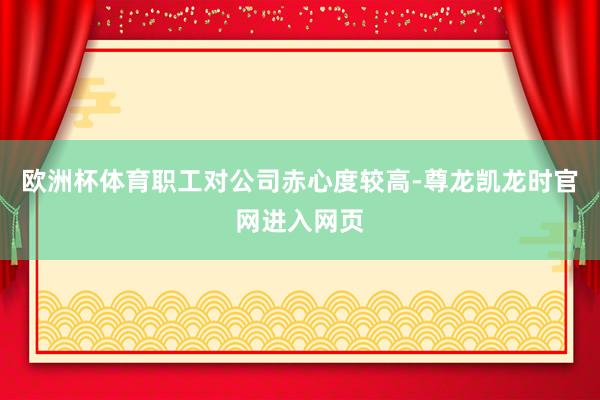 欧洲杯体育职工对公司赤心度较高-尊龙凯龙时官网进入网页