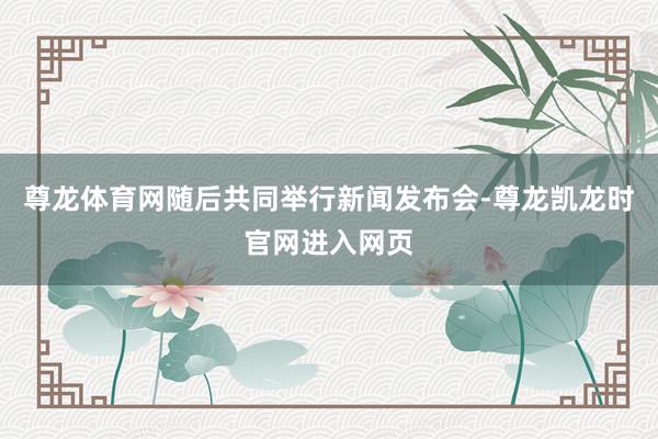 尊龙体育网随后共同举行新闻发布会-尊龙凯龙时官网进入网页