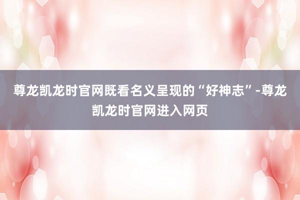 尊龙凯龙时官网既看名义呈现的“好神志”-尊龙凯龙时官网进入网页