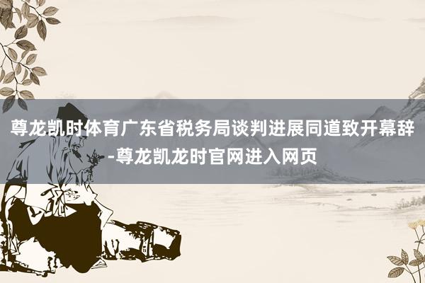 尊龙凯时体育广东省税务局谈判进展同道致开幕辞-尊龙凯龙时官网进入网页