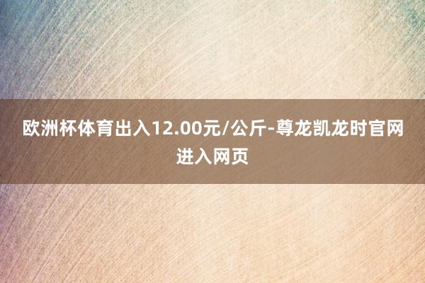 欧洲杯体育出入12.00元/公斤-尊龙凯龙时官网进入网页