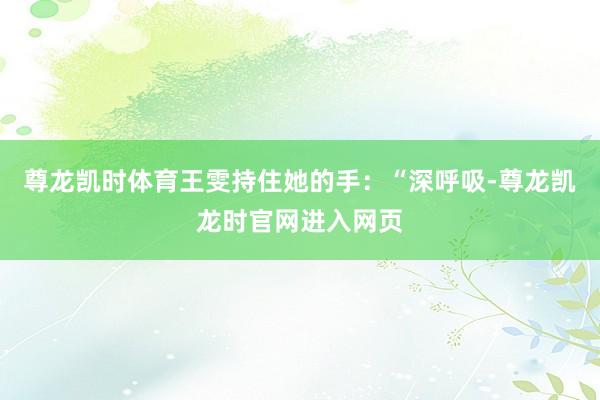 尊龙凯时体育王雯持住她的手:“深呼吸-尊龙凯龙时官网进入网页