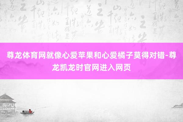 尊龙体育网就像心爱苹果和心爱橘子莫得对错-尊龙凯龙时官网进入网页