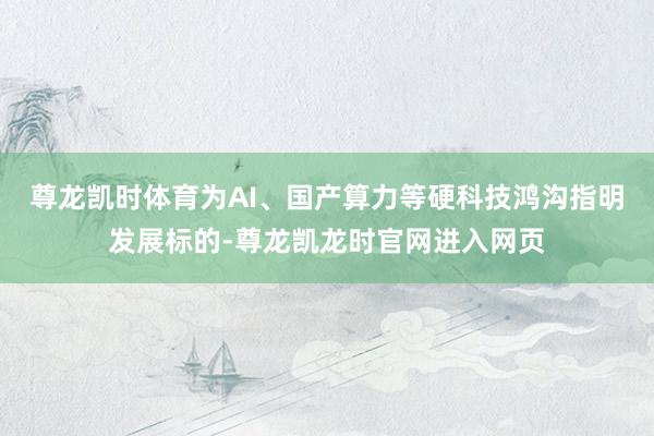 尊龙凯时体育为AI、国产算力等硬科技鸿沟指明发展标的-尊龙凯龙时官网进入网页