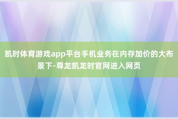 凯时体育游戏app平台手机业务在内存加价的大布景下-尊龙凯龙时官网进入网页