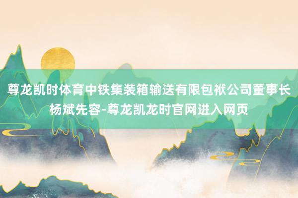 尊龙凯时体育中铁集装箱输送有限包袱公司董事长杨斌先容-尊龙凯龙时官网进入网页