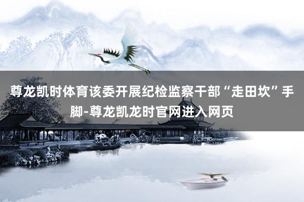 尊龙凯时体育该委开展纪检监察干部“走田坎”手脚-尊龙凯龙时官网进入网页