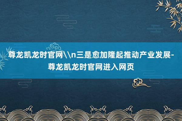 尊龙凯龙时官网\n三是愈加隆起推动产业发展-尊龙凯龙时官网进入网页