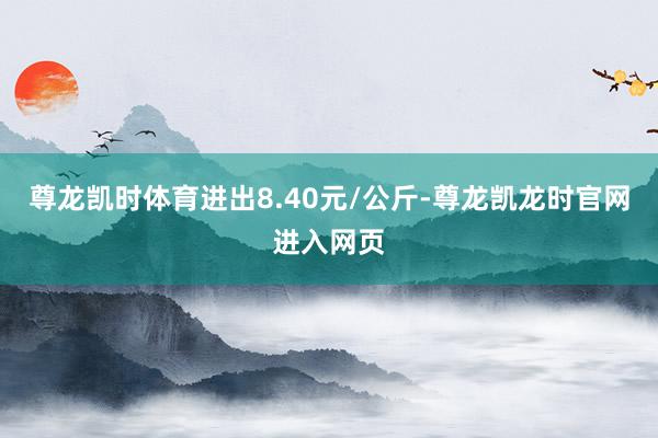 尊龙凯时体育进出8.40元/公斤-尊龙凯龙时官网进入网页