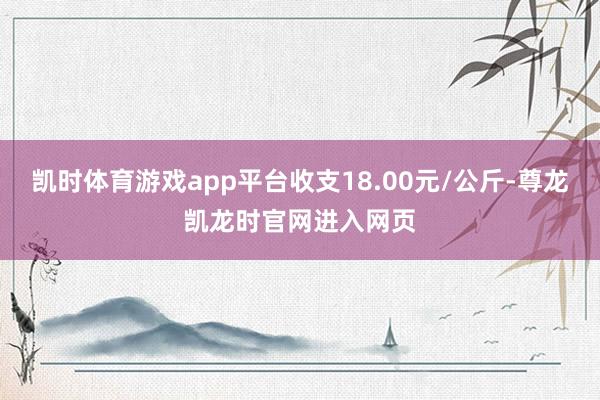 凯时体育游戏app平台收支18.00元/公斤-尊龙凯龙时官网进入网页