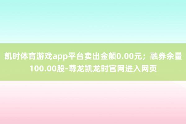 凯时体育游戏app平台卖出金额0.00元；融券余量100.00股-尊龙凯龙时官网进入网页