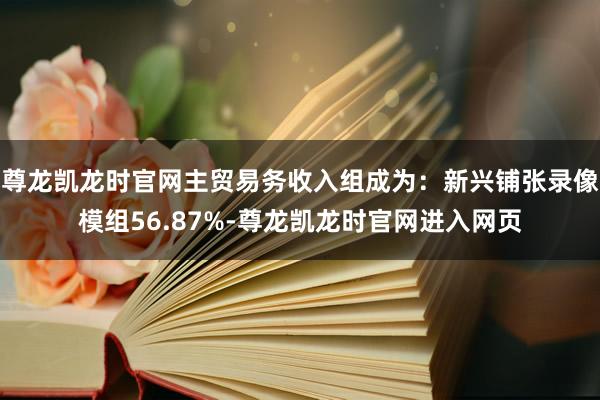尊龙凯龙时官网主贸易务收入组成为：新兴铺张录像模组56.87%-尊龙凯龙时官网进入网页