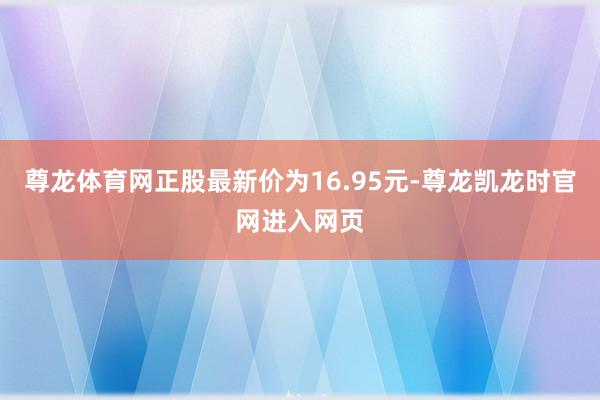 尊龙体育网正股最新价为16.95元-尊龙凯龙时官网进入网页