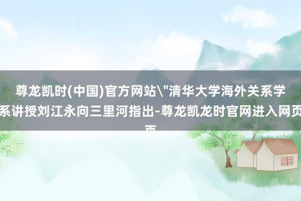 尊龙凯时(中国)官方网站＂清华大学海外关系学系讲授刘江永向三里河指出-尊龙凯龙时官网进入网页
