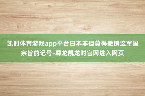 凯时体育游戏app平台日本非但莫得撤销这军国宗旨的记号-尊龙凯龙时官网进入网页