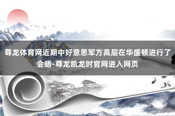 尊龙体育网近期中好意思军方高层在华盛顿进行了会晤-尊龙凯龙时官网进入网页