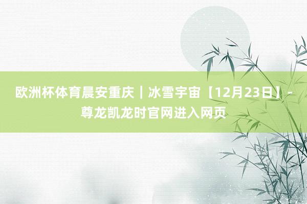 欧洲杯体育晨安重庆｜冰雪宇宙【12月23日】-尊龙凯龙时官网进入网页