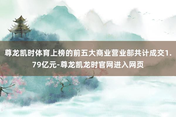 尊龙凯时体育上榜的前五大商业营业部共计成交1.79亿元-尊龙凯龙时官网进入网页