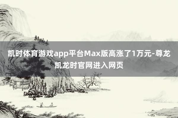 凯时体育游戏app平台Max版高涨了1万元-尊龙凯龙时官网进入网页
