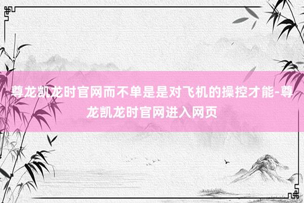 尊龙凯龙时官网而不单是是对飞机的操控才能-尊龙凯龙时官网进入网页