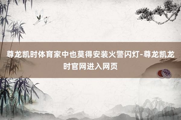 尊龙凯时体育家中也莫得安装火警闪灯-尊龙凯龙时官网进入网页