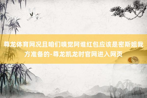 尊龙体育网况且咱们嗅觉阿谁红包应该是密斯姐我方准备的-尊龙凯龙时官网进入网页